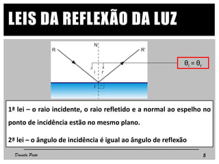 LEIS DA REFLEXÃO DA LUZ
θi = θr
1ª lei – o raio incidente, o raio refletido e a normal ao espelho no
ponto de incidência estão no mesmo plano.
2ª lei – o ângulo de incidência é igual ao ângulo de reflexão
5Daniela Pinto
 