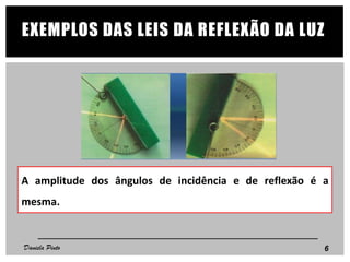 EXEMPLOS DAS LEIS DA REFLEXÃO DA LUZ
A amplitude dos ângulos de incidência e de reflexão é a
mesma.
6Daniela Pinto
 