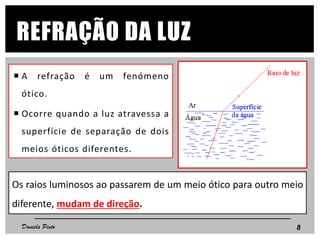 REFRAÇÃO DA LUZ
 A refração é um fenómeno
ótico.
 Ocorre quando a luz atravessa a
superfície de separação de dois
meios óticos diferentes.
Os raios luminosos ao passarem de um meio ótico para outro meio
diferente, mudam de direção.
8Daniela Pinto
 