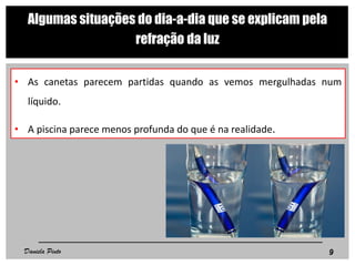 Algumas situações do dia-a-dia que se explicam pela
refração da luz
• As canetas parecem partidas quando as vemos mergulhadas num
líquido.
• A piscina parece menos profunda do que é na realidade.
9Daniela Pinto
 