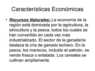 Características Económicas
• Recursos Naturales: La economía de la
región está dominada por la agricultura, la
silvicultura y la pesca, todos los cuales se
han convertido en cada vez más
industrializado. El sector de la ganadería
destaca la cría de ganado lechero. En la
pesca, los mariscos, incluido el salmón, se
vende fresca o enlatada. Los cereales se
cultivan ampliamente.
 