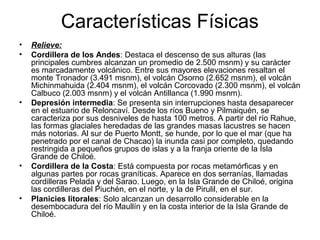 Características Físicas
• Relieve:
• Cordillera de los Andes: Destaca el descenso de sus alturas (las
principales cumbres alcanzan un promedio de 2.500 msnm) y su carácter
es marcadamente volcánico. Entre sus mayores elevaciones resaltan el
monte Tronador (3.491 msnm), el volcán Osorno (2.652 msnm), el volcán
Michinmahuida (2.404 msnm), el volcán Corcovado (2.300 msnm), el volcán
Calbuco (2.003 msnm) y el volcán Antillanca (1.990 msnm).
• Depresión intermedia: Se presenta sin interrupciones hasta desaparecer
en el estuario de Reloncaví. Desde los ríos Bueno y Pilmaiquén, se
caracteriza por sus desniveles de hasta 100 metros. A partir del río Rahue,
las formas glaciales heredadas de las grandes masas lacustres se hacen
más notorias. Al sur de Puerto Montt, se hunde, por lo que el mar (que ha
penetrado por el canal de Chacao) la inunda casi por completo, quedando
restringida a pequeños grupos de islas y a la franja oriente de la Isla
Grande de Chiloé.
• Cordillera de la Costa: Está compuesta por rocas metamórficas y en
algunas partes por rocas graníticas. Aparece en dos serranías, llamadas
cordilleras Pelada y del Sarao. Luego, en la Isla Grande de Chiloé, origina
las cordilleras del Piuchén, en el norte, y la de Pirulil, en el sur.
• Planicies litorales: Solo alcanzan un desarrollo considerable en la
desembocadura del río Maullín y en la costa interior de la Isla Grande de
Chiloé.
 