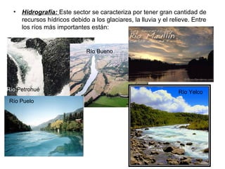 • Hidrografía: Este sector se caracteriza por tener gran cantidad de
recursos hídricos debido a los glaciares, la lluvia y el relieve. Entre
los ríos más importantes están:
Río Petrohué
Río Bueno
Río Puelo
Río Yelco
 