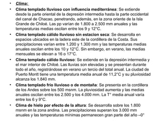 • Clima:
• Clima templado lluvioso con influencia mediterránea: Se extiende
desde la parte oriental de la depresión intermedia hasta la parte occidental
del canal de Chacao, penetrando, además, en la zona oriente de la Isla
Grande de Chiloé. Las pp varían de 1.800 a 2.500 mm anuales y las
temperaturas medias oscilan entre los 9 y 12°C.
• Clima templado cálido lluvioso sin estacion seca: Se desarrolla en
espacios ubicados en la ladera este de la cordillera de la Costa. Sus
precipitaciones varían entre 1.200 y 1.300 mm y las temperaturas medias
anuales oscilan entre los 10 y 12°C. Sin embargo, en verano, las medias
mensuales se elevan a 16 o 17°C.
• Clima templado cálido lluvioso: Se extiende en la depresión intermedia y
el mar interior de Chiloé. Las lluvias son elevadas y se presentan durante
todo el año, registrándose en verano un tercio del total anual. La ciudad de
Puerto Montt tiene una temperatura media anual de 11,2°C y su pluviosidad
alcanza los 1.840 mm.
• Clima templado frío lluvioso o de montaña: Se presenta en la cordillera
de los Andes sobre los 500 msnm. La pluviosidad aumenta y las medias
anuales oscilan entre los 2.500 y los 4.000 mm. La T° media anual varía
entre los 6 y 9°C.
• Clima de hielo por efecto de la altura: Se desarrolla sobre los 1.800
msnm en la zona andina. Las precipitaciones superan los 3.000 mm
anuales y las temperaturas mínimas permanecen gran parte del año –0°
 