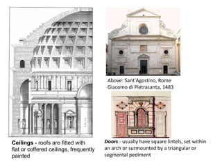 Ceilings - roofs are fitted with
flat or coffered ceilings, frequently
painted
Above: Sant'Agostino, Rome
Giacomo di Pietrasanta, 1483
Doors - usually have square lintels, set within
an arch or surmounted by a triangular or
segmental pediment
 