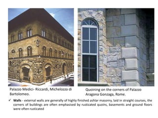 Palazzo Medici- Riccardi, Michelozzo di
Bartolomeo.
Quoining on the corners of Palazzo
Aragona Gonzaga, Rome.
✓ Walls - external walls are generally of highly finished ashlar masonry, laid in straight courses, the
corners of buildings are often emphasised by rusticated quoins, basements and ground floors
were often rusticated
 