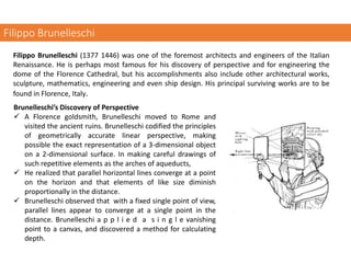 Filippo Brunelleschi
Filippo Brunelleschi (1377 1446) was one of the foremost architects and engineers of the Italian
Renaissance. He is perhaps most famous for his discovery of perspective and for engineering the
dome of the Florence Cathedral, but his accomplishments also include other architectural works,
sculpture, mathematics, engineering and even ship design. His principal surviving works are to be
found in Florence, Italy.
Brunelleschi’s Discovery of Perspective
✓ A Florence goldsmith, Brunelleschi moved to Rome and
visited the ancient ruins. Brunelleschi codified the principles
of geometrically accurate linear perspective, making
possible the exact representation of a 3-dimensional object
on a 2‐dimensional surface. In making careful drawings of
such repetitive elements as the arches of aqueducts,
✓ He realized that parallel horizontal lines converge at a point
on the horizon and that elements of like size diminish
proportionally in the distance.
✓ Brunelleschi observed that with a fixed single point of view,
parallel lines appear to converge at a single point in the
distance. Brunelleschi a p p l i e d a s i n g l e vanishing
point to a canvas, and discovered a method for calculating
depth.
 