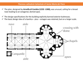 ✓ The plan, designed by Arnolfo di Cambio (1232 -1300), was unusual, calling for a broad
nave leading to an octagonal, domed apse.
✓ The design specifications for the building explicitly banned exterior buttresses.
✓ The basic design idea of a basilica – plus – octagon was retained, but on a larger scale.
Florence cathedral-Cattedrale di Santa Maria del Fiore
 