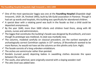 ✓ One of the most spectacular loggia was one at the Foundling Hospital (Ospedale degli
Innocenti, 1419- 24, finished 1445), built by Silk Guild association in Florence. Though it
had set up wards and hospitals, this building was specifically for abandoned children.
✓ A special door with a rotating panel was built in the facade so that a child could be
deposited anonymously.
✓ By the year 1640, more than 1600 infants and children lived there, along with 40
priests, nurses and administrators.
✓ The loggia that constitutes the building’s facade was designed by Brunelleschi, and even
though its prototype was medieval, its style was markedly new.
✓ The columns, modeled carefully on classical precedent, are the earliest examples of
archaelogically correct Corinthian capitals in 15th century. (If Brunelleschi wanted to be
more Roman, he would not have set the columns on thin plinths only 5cm. High).
✓ The facade consists of a long unbroken entablature.
✓ The arches are semicircular rather than pointed.
✓ Rondels (curved panel) depicting babies in swaddling clothes decorate the space
between the arches.
✓ The vaults, also spherical, were originally covered with a sloping wooden roof.
✓ The attic level was added later.
The Foundling Hospital (Ospedale degli Innocenti ), 1421-1444
 