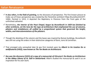 Italian Renaissance
✓ It also refers, in the field of painting, to the discovery of perspective. The first known picture to
make use of linear perspective was created by the Florentine architect Fillipo Brunelleschi(1377-
1446). Painted in 1415, it depicted the Baptistery in Florence from the front gate of the
unfinished cathedral.
✓ Nonetheless, the interior of the Pazzi Chapel, begun by Brunelleschi in 1429 but finished by
other architects, set the tone for the type of architecture that emphasized the use of columns,
pilasters and entablatures all unified by a proportional system that governed the height,
widths, and intercolumniations of the pilasters.
✓ Though the detailing of the column and the bases was inspired by Roman buildings, Brunelleschi
was still not using the orders in their distinctive categories of Doric, Ionic & Corinthian.
✓ That emerged only somewhat later & was first insisted upon by Alberti in his treatise De re
aedificatoria (1452), now known as The Ten Books on Architecture.
✓ Key was the discovery (1415) of a copy of a manuscript of Vitruvius’s Ten Books on Architecture
in the Abbey Library of St. Gall in Switzerland. Alberti studied the manuscript & used it as an
inspiration for his own work.
 