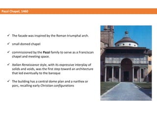 Pazzi Chapel, 1460
✓ The facade was inspired by the Roman triumphal arch.
✓ small domed chapel
✓ commissioned by the Pazzi family to serve as a Franciscan
chapel and meeting space.
✓ Italian Renaissance style, with its expressive interplay of
solids and voids, was the first step toward an architecture
that led eventually to the baroque
✓ The building has a central dome plan and a narthex or
porc, recalling early Christian configurations
 