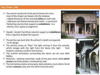 Pazzi Chapel, 1460
✓ The central round arch of the porch frames the main
door of the chapel, set deeply into the shadows
- added dimension of the recessed niches on each side.
- references the Roman framed arch motif - a round arch
flanked by columns that support an entablature - in a
rational, clear spatial arrangement.
✓ Façade : slender Corinthian columns support an entablature
that is regularly divided into squares
✓ The portico was built after Brunelleschi's death corresponds
to his design.
✓ The portico serves to "filter" the light coming in from the outside,
which merges with the light from the dome (the light from
heaven), creating a uniform illumination.
✓ The enamel terracottas surrounding the dome are by Luca della
Robbia
✓ Materials : severely restrained, made of the gray stone called pietra
serena and white plaster, unrelieved by color
✓ The harmonious pietra serena grey stone pilasters, oculi, dome ribs &
corbels contrast cooly with the white stuccoed walls
 