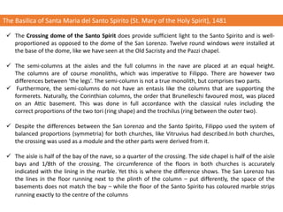 The Basilica of Santa Maria del Santo Spirito (St. Mary of the Holy Spirit), 1481
✓ The Crossing dome of the Santo Spirit does provide sufficient light to the Santo Spirito and is well-
proportioned as opposed to the dome of the San Lorenzo. Twelve round windows were installed at
the base of the dome, like we have seen at the Old Sacristy and the Pazzi chapel.
✓ The semi-columns at the aisles and the full columns in the nave are placed at an equal height.
The columns are of course monoliths, which was imperative to Filippo. There are however two
differences between ‘the legs’. The semi-column is not a true monolith, but comprises two parts.
✓ Furthermore, the semi-columns do not have an entasis like the columns that are supporting the
formerets. Naturally, the Corinthian columns, the order that Brunelleschi favoured most, was placed
on an Attic basement. This was done in full accordance with the classical rules including the
correct proportions of the two tori (ring shape) and the trochilus (ring between the outer two).
✓ Despite the differences between the San Lorenzo and the Santo Spirito, Filippo used the system of
balanced proportions (symmetria) for both churches, like Vitruvius had described.In both churches,
the crossing was used as a module and the other parts were derived from it.
✓ The aisle is half of the bay of the nave, so a quarter of the crossing. The side chapel is half of the aisle
bays and 1/8th of the crossing. The circumference of the floors in both churches is accurately
indicated with the lining in the marble. Yet this is where the difference shows. The San Lorenzo has
the lines in the floor running next to the plinth of the column – put differently, the space of the
basements does not match the bay – while the floor of the Santo Spirito has coloured marble strips
running exactly to the centre of the columns
 