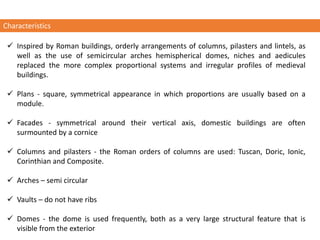 ✓ Inspired by Roman buildings, orderly arrangements of columns, pilasters and lintels, as
well as the use of semicircular arches hemispherical domes, niches and aedicules
replaced the more complex proportional systems and irregular profiles of medieval
buildings.
✓ Plans - square, symmetrical appearance in which proportions are usually based on a
module.
✓ Facades - symmetrical around their vertical axis, domestic buildings are often
surmounted by a cornice
✓ Columns and pilasters - the Roman orders of columns are used: Tuscan, Doric, Ionic,
Corinthian and Composite.
✓ Arches – semi circular
✓ Vaults – do not have ribs
✓ Domes - the dome is used frequently, both as a very large structural feature that is
visible from the exterior
Characteristics
 