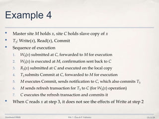Distributed DBMS ©M. T. Özsu & P. Valduriez Ch.13/29
Example 4
• Master site M holds x, site C holds slave copy of x
• T3: Write(x), Read(x), Commit
• Sequence of execution
1. W3(x) submitted at C, forwarded to M for execution
2. W3(x) is executed at M, confirmation sent back to C
3. R3(x) submitted at C and executed on the local copy
4. T3 submits Commit at C, forwarded to M for execution
5. M executes Commit, sends notification to C, which also commits T3
6. M sends refresh transaction for T3 to C (for W3(x) operation)
7. C executes the refresh transaction and commits it
• When C reads x at step 3, it does not see the effects of Write at step 2
 