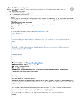 From: David Poku poku.david@gmail.com
Subject: Re: Proposal for Reprieve to Local Ghanaian interconnect Operators to help create competition against illegal voip
termination
Date: April 27, 2012 at 10:44 AM
To: CEMIL YURDAL PARLAR ceo@cypronet.com
Cc: Feras Jowaniyah feras@2telcom.net
Mr Billy
Good day,i have not delivered to day as i just pushed as much as i can from the NCA to finalize the Job ,been shuttling between both
places today like a mad man, its just so complicated and frustrating , we are onto something good and big and the processes have
taken time
The reprieve has gone to Abex Group as well
and no one else as yet
i feel so down by the delays and i can assure you we will recover the losses and work as a team
sorry
David
On 27 April 2012 13:36, CEMIL YURDAL PARLAR <ceo@cypronet.com> wrote:
Dear Mr. David ;
I want to take your attention below red lines which you comment on our question on 11th
of
April !
Yesterday Mr. Feras informed me regarding this offer gone to everyone in Ghana who has
interconnection with TELCOS,
Please Confirm
From: David Poku [mailto:poku.david@gmail.com]
Sent: Wednesday, April 11, 2012 22:47 PM
To: CEMIL YURDAL PARLAR
Cc: Feras Jowaniyah
Subject: Re: Proposal for Reprieve to Local Ghanaian interconnect Operators to help create
competition against illegal voip termination
Dear Billy,
Sorry been away all day in meetings at the NCA,
meeting was very positive,we are sending them a letter and they will write on our behalf to VF giving us a reprieve of 3cents on the
tax and the interconnect transit rate reversed to the status quo of 3 cents, we will get a discount to wean the grey market traffic and
to promote local content
once we get the authorisation and we start commercial production ,i would want you to come to Ghana to close the partnership,
we are in key position and its been approved by the NCA, they are putting this together
we will start testing on the outbound with you asap, been just trying to get us going on with the inbound. other
networks
 