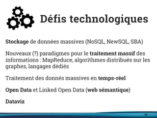 10
Stockage de données massives (NoSQL, NewSQL, SBA)
Nouveaux (?) paradigmes pour le traitement massif des
informations : MapReduce, algorithmes distribués sur les
graphes, langages dédiés
Traitement des donnés massives en temps-réel
Open Data et Linked Open Data (web sémantique)
Dataviz
Défis technologiques
 