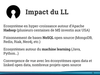 12
Ecosystème en hyper-croissance autour d’Apache
Hadoop (plusieurs centaines de M$ investis aux USA)
Foisonnement de bases NoSQL open source (MongoDB,
Redis, Riak, Neo4j, etc.)
Ecosystèmes autour du machine learning (Java,
Python...)
Convergence de vue avec les écosystèmes open data et
linked open data, nombreux projets open source
Impact du LL
 
