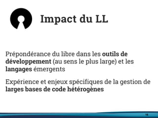 16
Prépondérance du libre dans les outils de
développement (au sens le plus large) et les
langages émergents
Expérience et enjeux spécifiques de la gestion de
larges bases de code hétérogènes
Impact du LL
 