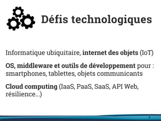 7
Informatique ubiquitaire, internet des objets (IoT)
OS, middleware et outils de développement pour :
smartphones, tablettes, objets communicants
Cloud computing (IaaS, PaaS, SaaS, API Web,
résilience...)
Défis technologiques
 