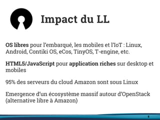 8
OS libres pour l’embarqué, les mobiles et l’IoT : Linux,
Android, Contiki OS, eCos, TinyOS, T-engine, etc.
HTML5/JavaScript pour application riches sur desktop et
mobiles
95% des serveurs du cloud Amazon sont sous Linux
Emergence d’un écosystème massif autour d’OpenStack
(alternative libre à Amazon)
Impact du LL
 