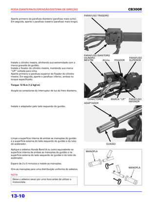 RODA DIANTEIRA/SUSPENSÃO/SISTEMA DE DIREÇÃO                                                         CB300R
                                                                 PARAFUSO TRASEIRO
Aperte primeiro do parafuso dianteiro (parafuso mais curto).
Em seguida, aperte o parafuso traseiro (parafuso mais longo).




                                                                 PARAFUSO DIANTEIRO
                                                                 CILINDRO                           PARAFUSO
                                                                 MESTRE       Alinhe     FIXADOR    SUPERIOR
Instale o cilindro mestre, alinhando sua extremidade com a
marca gravada do guidão.
Instale o fixador do cilindro mestre, mantendo sua marca
“UP” voltada para cima.
Aperte primeiro o parafuso superior do fixador do cilindro
mestre. Em seguida, aperte o parafuso inferior, ambos no
torque especificado.

Torque: 12 N.m (1,2 kgf.m)

Acople os conectores do interruptor de luz do freio dianteiro.


                                                                   CONECTORES          MARCA “UP”   PARAFUSO
                                                                                                    INFERIOR
                                                                 ADAPTADOR
Instale o adaptador pelo lado esquerdo do guidão.




Limpe a superfície interna de ambas as manoplas do guidão
e a superfície externa do lado esquerdo do guidão e do tubo
do acelerador.                                                                   GUIDÃO

Aplique o adesivo Honda Bond A ou outro equivalente na
superfície interna de ambas as manoplas do guidão e na            MANOPLA
superfície externa do lado esquerdo do guidão e do tubo do
acelerador.

Espere de 3 a 5 minutos e instale as manoplas.
                                                                                                    MANOPLA
Gire as manoplas para uma distribuição uniforme do adesivo.

NOTA
 Deixe o adesivo secar por uma hora antes de utilizar a
 motocicleta.




13-10
 