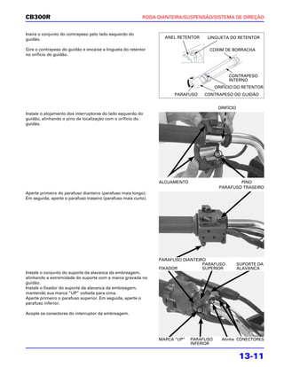 CB300R                                                    RODA DIANTEIRA/SUSPENSÃO/SISTEMA DE DIREÇÃO


Insira o conjunto do contrapeso pelo lado esquerdo do
guidão.                                                           ANEL RETENTOR    LINGUETA DO RETENTOR

Gire o contrapeso do guidão e encaixe a lingueta do retentor                       COXIM DE BORRACHA
no orifício do guidão.




                                                                                             CONTRAPESO
                                                                                             INTERNO
                                                                                        ORIFÍCIO DO RETENTOR
                                                                     PARAFUSO     CONTRAPESO DO GUIDÃO


                                                                                         ORIFÍCIO
Instale o alojamento dos interruptores do lado esquerdo do
guidão, alinhando o pino de localização com o orifício do
guidão.




                                                                ALOJAMENTO                       PINO
                                                                                         PARAFUSO TRASEIRO
Aperte primeiro do parafuso dianteiro (parafuso mais longo).
Em seguida, aperte o parafuso traseiro (parafuso mais curto).




                                                                PARAFUSO DIANTEIRO
                                                                                 PARAFUSO           SUPORTE DA
                                                                FIXADOR          SUPERIOR           ALAVANCA
Instale o conjunto do suporte da alavanca da embreagem,
alinhando a extremidade do suporte com a marca gravada no
guidão.
Instale o fixador do suporte da alavanca da embreagem,
mantendo sua marca “UP” voltada para cima.
Aperte primeiro o parafuso superior. Em seguida, aperte o
parafuso inferior.

Acople os conectores do interruptor da embreagem.




                                                                MARCA “UP”   PARAFUSO     Alinhe CONECTORES
                                                                             INFERIOR


                                                                                                    13-11
 