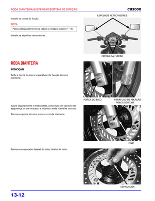 RODA DIANTEIRA/SUSPENSÃO/SISTEMA DE DIREÇÃO                                                    CB300R
                                                                       ESPELHOS RETROVISORES
Instale as cintas da fiação.

NOTA
 Passe adequadamente os cabos e a fiação (página 1-18).

Instale os espelhos retrovisores.




                                                                          CINTAS DA FIAÇÃO


RODA DIANTEIRA
REMOÇÃO

Solte a porca do eixo e o parafuso de fixação do eixo
dianteiro.




                                                              PORCA DO EIXO        PARAFUSO DE FIXAÇÃO
                                                                                    PORCA DO EIXO
Apóie seguramente a motocicleta, utilizando um cavalete de
segurança ou um macaco, e levante a roda dianteira do solo.

Remova a porca do eixo, o eixo e a roda dianteira.




                                                                                               EIXO

Remova o espaçador lateral do cubo direito da roda.




                                                                                        ESPAÇADOR


13-12
 