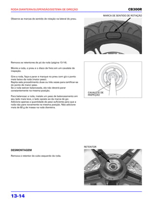 RODA DIANTEIRA/SUSPENSÃO/SISTEMA DE DIREÇÃO                                                   CB300R
                                                                             MARCA DE SENTIDO DE ROTAÇÃO
Observe as marcas de sentido de rotação na lateral do pneu.




Remova os retentores de pó da roda (página 13-14).

Monte a roda, o pneu e o disco de freio em um cavalete de
inspeção.

Gire a roda, faça-a parar e marque no pneu com giz o ponto
mais baixo da roda (maior peso).
Repita este procedimento duas ou três vezes para certificar-se
do ponto de maior peso.
Se a roda estiver balanceada, ela não deverá parar
constantemente na mesma posição.
                                                                   CAVALETE DE
                                                                   INSPEÇÃO
Para balancear a roda, instale um peso de balanceamento em
seu lado mais leve, o lado oposto ao da marca de giz.
Adicione apenas a quantidade de peso suficiente para que a
roda não pare novamente na mesma posição. Não adicione
mais de 60 g de massa na roda dianteira.




                                                                 RETENTOR
DESMONTAGEM

Remova o retentor do cubo esquerdo da roda.




13-14
 