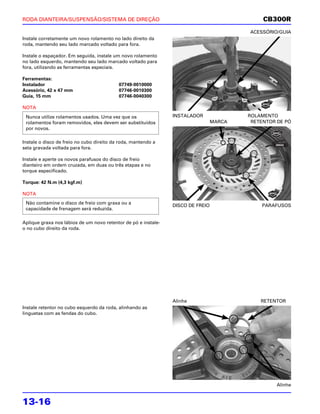 RODA DIANTEIRA/SUSPENSÃO/SISTEMA DE DIREÇÃO                                                   CB300R
                                                                                         ACESSÓRIO/GUIA
Instale corretamente um novo rolamento no lado direito da
roda, mantendo seu lado marcado voltado para fora.

Instale o espaçador. Em seguida, instale um novo rolamento
no lado esquerdo, mantendo seu lado marcado voltado para
fora, utilizando as ferramentas especiais.

Ferramentas:
Instalador                                 07749-0010000
Acessório, 42 x 47 mm                      07746-0010300
Guia, 15 mm                                07746-0040300

NOTA
 Nunca utilize rolamentos usados. Uma vez que os                INSTALADOR               ROLAMENTO
 rolamentos foram removidos, eles devem ser substituídos                         MARCA    RETENTOR DE PÓ
 por novos.

Instale o disco de freio no cubo direito da roda, mantendo a
seta gravada voltada para fora.

Instale e aperte os novos parafusos do disco de freio
dianteiro em ordem cruzada, em duas ou três etapas e no
torque especificado.

Torque: 42 N.m (4,3 kgf.m)

NOTA
 Não contamine o disco de freio com graxa ou a
                                                                DISCO DE FREIO               PARAFUSOS
 capacidade de frenagem será reduzida.

Aplique graxa nos lábios de um novo retentor de pó e instale-
o no cubo direito da roda.




                                                                Alinhe                       RETENTOR
Instale retentor no cubo esquerdo da roda, alinhando as
linguetas com as fendas do cubo.




                                                                                                   Alinhe


13-16
 