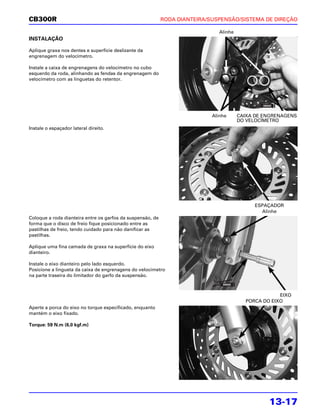 CB300R                                                      RODA DIANTEIRA/SUSPENSÃO/SISTEMA DE DIREÇÃO

                                                                               Alinhe
INSTALAÇÃO

Aplique graxa nos dentes e superfície deslizante da
engrenagem do velocímetro.

Instale a caixa de engrenagens do velocímetro no cubo
esquerdo da roda, alinhando as fendas da engrenagem do
velocímetro com as linguetas do retentor.




                                                                            Alinhe      CAIXA DE ENGRENAGENS
                                                                                        DO VELOCÍMETRO
Instale o espaçador lateral direito.




                                                                                              ESPAÇADOR
                                                                                                Alinhe
Coloque a roda dianteira entre os garfos da suspensão, de
forma que o disco de freio fique posicionado entre as
pastilhas de freio, tendo cuidado para não danificar as
pastilhas.

Aplique uma fina camada de graxa na superfície do eixo
dianteiro.

Instale o eixo dianteiro pelo lado esquerdo.
Posicione a lingueta da caixa de engrenagens do velocímetro
na parte traseira do limitador do garfo da suspensão.



                                                                                                      EIXO
                                                                                          PORCA DO EIXO
Aperte a porca do eixo no torque especificado, enquanto
mantém o eixo fixado.

Torque: 59 N.m (6,0 kgf.m)




                                                                                                  13-17
 