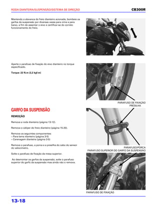 RODA DIANTEIRA/SUSPENSÃO/SISTEMA DE DIREÇÃO                                                  CB300R

Mantendo a alavanca do freio dianteiro acionada, bombeie os
garfos da suspensão por diversas vezes para cima e para
baixo, a fim de assentar o eixo e certificar-se do correto
funcionamento do freio.




Aperte o parafuso de fixação do eixo dianteiro no torque
especificado.

Torque: 22 N.m (2,2 kgf.m)




                                                                                    PARAFUSO DE FIXAÇÃO
                                                                                           PRESILHA

GARFO DA SUSPENSÃO
REMOÇÃO

Remova a roda dianteira (página 13-12).

Remova o cáliper do freio dianteiro (página 15-20).

Remova os seguintes componentes:
– Para-lama dianteiro (página 3-5)
– Carenagem dianteira (página 3-5)

Remova o parafuso, a porca e a presilha do cabo do sensor
do velocímetro.                                                                        PARAFUSO/PORCA
                                                              PARAFUSO SUPERIOR DO GARFO DA SUSPENSÃO
Solte o parafuso de fixação da mesa superior.

 Ao desmontar os garfos da suspensão, solte o parafuso
superior do garfo da suspensão mas ainda não o remova.




                                                              PARAFUSO DE FIXAÇÃO


13-18
 