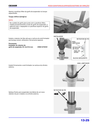 CB300R                                                       RODA DIANTEIRA/SUSPENSÃO/SISTEMA DE DIREÇÃO


Aperte o parafuso Allen do garfo da suspensão no torque
especificado.

Torque: 20 N.m (2,0 kgf.m)

NOTA
 Se o pistão do garfo girar junto com o parafuso Allen,
 instale provisoriamente a mola do garfo da suspensão, a
 sede da mola, o espaçador e o parafuso superior do garfo
 da suspensão.




                                                                  INSTALADOR
Instale o retentor de óleo até que a ranhura do anel limitador                             RETENTOR DE PÓ
permaneça visível, utilizando a ferramenta especial.
                                                                                     ANEL
Ferramenta:                                                                          LIMITADOR
Instalador do retentor do
garfo da suspensão, D.I. de 37,2 mm         07947-3710101                             RETENTOR
                                                                                      DE ÓLEO
                                                                                       ANEL DE
                                                                                       APOIO



                                                                                       BUCHA DESLIZANTE


                                                                                           ANEL LIMITADOR
Instale firmemente o anel limitador na ranhura do cilindro
externo.




                                                                  RETENTOR DE PÓ
Aplique fluido para suspensão nos lábios de um novo
retentor de pó e instale-o no cilindro externo.




                                                                                                 13-25
 