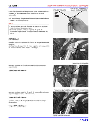 CB300R                                                       RODA DIANTEIRA/SUSPENSÃO/SISTEMA DE DIREÇÃO
                                                                                        PARAFUSO SUPERIOR DO
                                                                  ANEL DE VEDAÇÃO       GARFO DA SUSPENSÃO
Cubra um novo anel de vedação com fluido para suspensão e
instale-o na ranhura do parafuso superior do garfo da
suspensão.

Fixe seguramente o parafuso superior do garfo da suspensão
e instale-o no cilindro interno.

NOTA
 • Tenha cuidado para não danificar as roscas do parafuso
   superior do garfo da suspensão.
 • Somente aperte o parafuso superior do garfo da
   suspensão após instalar o cilindro interno nas mesas do
   garfo.



INSTALAÇÃO

Instale o garfo da suspensão na coluna de direção e na mesa
superior.
Alinhe o topo da superfície da mesa superior com a superfície
do cilindro interno, como mostra a ilustração.
                                                                                                   Alinhe




                                                                                         PARAFUSO DE FIXAÇÃO
Aperte o parafuso de fixação da mesa inferior no torque
especificado.

Torque: 39 N.m (4,0 kgf.m)




                                                                   PARAFUSO SUPERIOR DO GARFO DA SUSPENSÃO
Aperte o parafuso superior do garfo da suspensão no torque
especificado caso tenha sido removido.

Torque: 22 N.m (2,2 kgf.m)

Aperte o parafuso de fixação da mesa superior no torque
especificado.

Torque: 22 N.m (2,2 kgf.m)




                                                                  PARAFUSO DE FIXAÇÃO


                                                                                                  13-27
 