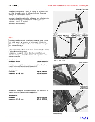 CB300R                                                     RODA DIANTEIRA/SUSPENSÃO/SISTEMA DE DIREÇÃO

                                                                                           RETENTOR DE PÓ
Instale provisoriamente a porca da coluna de direção, a fim
de evitar danos às roscas da coluna de direção durante a
remoção da pista interna inferior.

Remova a pista interna inferior, utilizando uma talhadeira ou
outra ferramenta equivalente, tendo cuidado para não
danificar a coluna de direção.
Remova o retentor de pó.




                                                                PORCA                PISTA INTERNA INFERIOR
                                                                INSTALADOR INTERNO   PISTA INTERNA INFERIOR
NOTA
 Utilize graxa à prova de água (graxa para uso geral à base
 de uréia, NLGI n° 2 – Excelite EP2, fabricada pela Kyodo
 Yushi ou equivalente) nos rolamentos e retentores de pó
 da coluna de direção.

Aplique graxa nos lábios de um novo retentor de pó e instale-
o sobre a coluna de direção.
Instale uma nova pista interna do rolamento inferior da
coluna de direção, utilizando a ferramenta especial e uma
prensa hidráulica.

Ferramenta:
                                                                 RETENTOR DE PÓ
Instalador interno                         07946-MB00000
                                                                                               INSTALADOR
Instale uma nova pista externa superior no tubo da coluna de
direção, utilizando as ferramentas especiais.

Ferramentas:
Instalador                                 07749-0010000
Acessório, 42 x 47 mm                      07746-0010300




                                                                                                ACESSÓRIO
                                                                                                ACESSÓRIO
Instale uma nova pista externa inferior no tubo da coluna de
direção, utilizando as ferramentas especiais.

Ferramentas:
Instalador                                 07749-0010000
Acessório, 52 x 55 mm                      07746-0010400




                                                                INSTALADOR


                                                                                                13-31
 