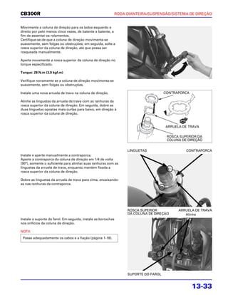 CB300R                                                         RODA DIANTEIRA/SUSPENSÃO/SISTEMA DE DIREÇÃO


Movimente a coluna de direção para os lados esquerdo e
direito por pelo menos cinco vezes, de batente a batente, a
fim de assentar os rolamentos.
Certifique-se de que a coluna de direção movimenta-se
suavemente, sem folgas ou obstruções; em seguida, solte a
rosca superior da coluna de direção, até que possa ser
rosqueada manualmente.

Aperte novamente a rosca superior da coluna de direção no
torque especificado.

Torque: 29 N.m (3,0 kgf.m)

Verifique novamente se a coluna de direção movimenta-se
suavemente, sem folgas ou obstruções.

Instale uma nova arruela de trava na coluna de direção.                                CONTRAPORCA

Alinhe as linguetas da arruela de trava com as ranhuras da
rosca superior da coluna de direção. Em seguida, dobre as
duas linguetas opostas mais curtas para baixo, em direção à
rosca superior da coluna de direção.


                                                                                       ARRUELA DE TRAVA

                                                                                        ROSCA SUPERIOR DA
                                                                                        COLUNA DE DIREÇÃO


                                                                    LINGUETAS                    CONTRAPORCA
Instale e aperte manualmente a contraporca.
Aperte a contraporca da coluna de direção em 1/4 de volta
(90°), somente o suficiente para alinhar suas ranhuras com as
linguetas da arruela de trava, enquanto mantém fixada a
rosca superior da coluna de direção.

Dobre as linguetas da arruela de trava para cima, encaixando-
as nas ranhuras da contraporca.




                                                                    ROSCA SUPERIOR           ARRUELA DE TRAVA
                                                                    DA COLUNA DE DIREÇÃO        Alinhe
Instale o suporte do farol. Em seguida, instale as borrachas
nos orifícios da coluna de direção.

NOTA
 Passe adequadamente os cabos e a fiação (página 1-18).




                                                                    SUPORTE DO FAROL


                                                                                                     13-33
 