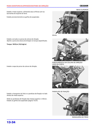 RODA DIANTEIRA/SUSPENSÃO/SISTEMA DE DIREÇÃO                                                   CB300R
                                                                                          MESA SUPERIOR
Instale a mesa superior, alinhando seus orifícios com as
borrachas do suporte do farol.

Instale provisoriamente os garfos da suspensão.




                                                               Alinhe

Instale a arruela e a porca da coluna de direção.
Aperte a porca da coluna de direção no torque especificado.

Torque: 103 N.m (10,5 kgf.m)




                                                               PORCA/ARRUELA DA COLUNA DE DIREÇÃO
                                                               CAPA DA PORCA
Instale a capa da porca da coluna de direção.




                                                               PARAFUSO DE FIXAÇÃO
Instale a mangueira do freio e o parafuso de fixação no lado
direito da mesa superior.

Solte os parafusos de fixação das mesas superior e inferior.
Instale os garfos da suspensão (página 13-27).




                                                                                     MANGUEIRA DO FREIO


13-34
 