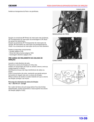 CB300R                                                      RODA DIANTEIRA/SUSPENSÃO/SISTEMA DE DIREÇÃO

                                                                                           PARAFUSOS
Instale as mangueiras do freio e os parafusos.




                                                                  MANGUEIRAS DO FREIO

Acople os conectores 9P (Preto) do interruptor das sinaleiras,
2P (Transparente) do interruptor da embreagem e 3P (Azul)
do sensor do velocímetro.
Acople os conectores 2P (Transparente) do interruptor de
ignição, 6P (Vermelho) do interruptor de partida/parada do
motor e os conectores do interruptor de luz do freio dianteiro.

Instale os seguintes componentes:
– Guidão (página 13-9)
– Painel de instrumentos (página 19-6)
– Carenagem dianteira (página 3-5)

PRÉ-CARGA DO ROLAMENTO DA COLUNA DE
DIREÇÃO                                                           CONECTORES
Levante a roda dianteira do solo.
Posicione a coluna de direção em linha reta.
Instale um torquímetro de mola no cilindro interno, entre as
mesas superior e inferior.
Certifique-se de que não haja interferência de cabos ou
                                                                                                 90°
fiação.
Puxe o torquímetro de mola, mantendo sua escala sempre
formando um ângulo reto com a coluna de direção.
Efetue a leitura da escala no exato instante em que a coluna
de direção começar a se mover.

Pré-carga do rolamento da coluna de direção:
15,7 – 24,5 N (1,6 – 2,5 kgf)

Se o valor da leitura de pré-carga estiver fora dos limites
especificados, ajuste novamente a rosca superior da coluna
de direção (página 13-32).




                                                                                              13-35
 