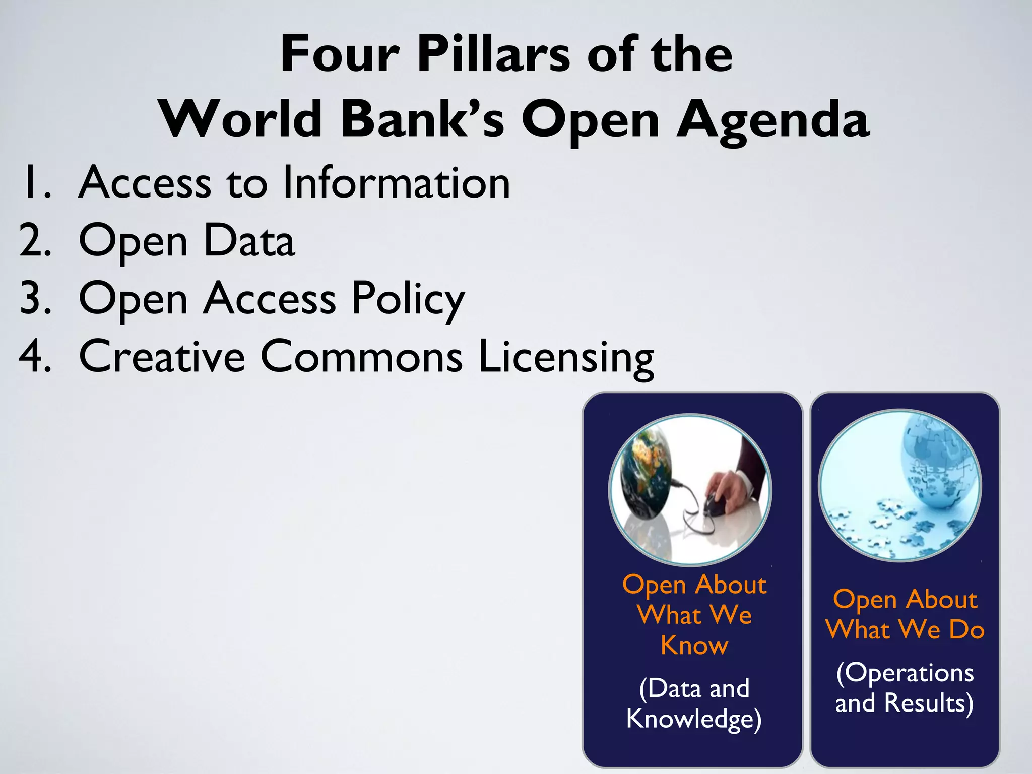 Four Pillars of the
        World Bank’s Open Agenda
1.   Access to Information
2.   Open Data
3.   Open Access Policy
4.   Creative Commons Licensing



                             Open About
                                          Open About
                              What We
                                          What We Do
                               Know
                                          (Operations
                              (Data and
                                          and Results)
                             Knowledge)
 