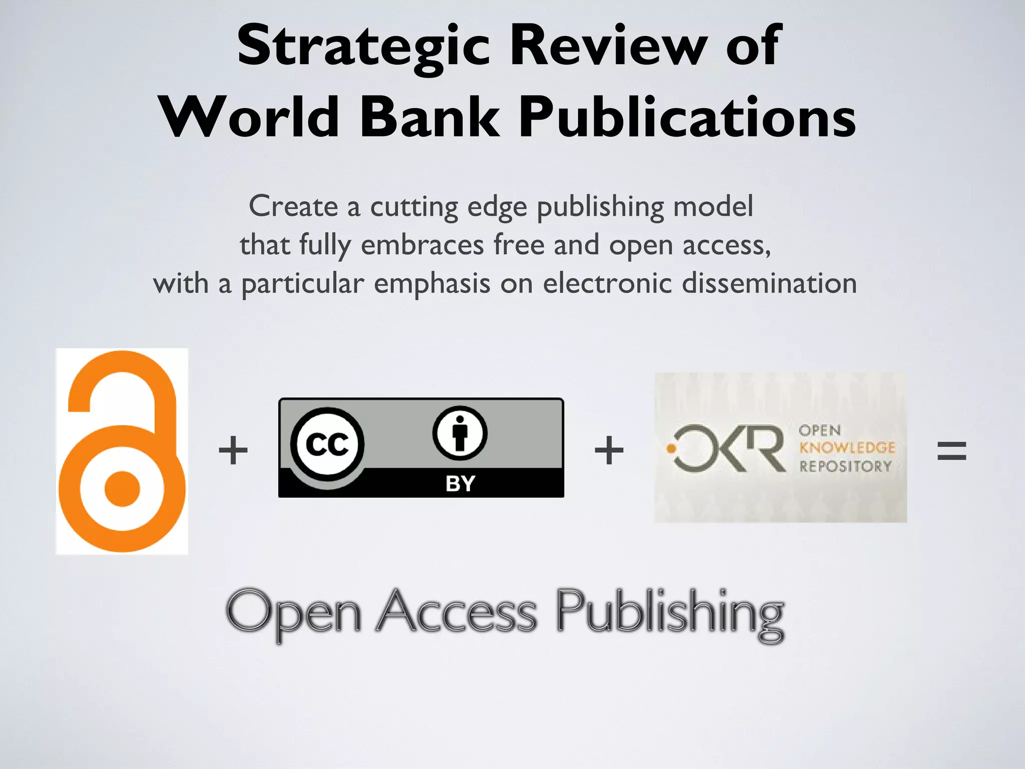 Strategic Review of
World Bank Publications
        Create a cutting edge publishing model
       that fully embraces free and open access,
with a particular emphasis on electronic dissemination




    +                            +                       =
 