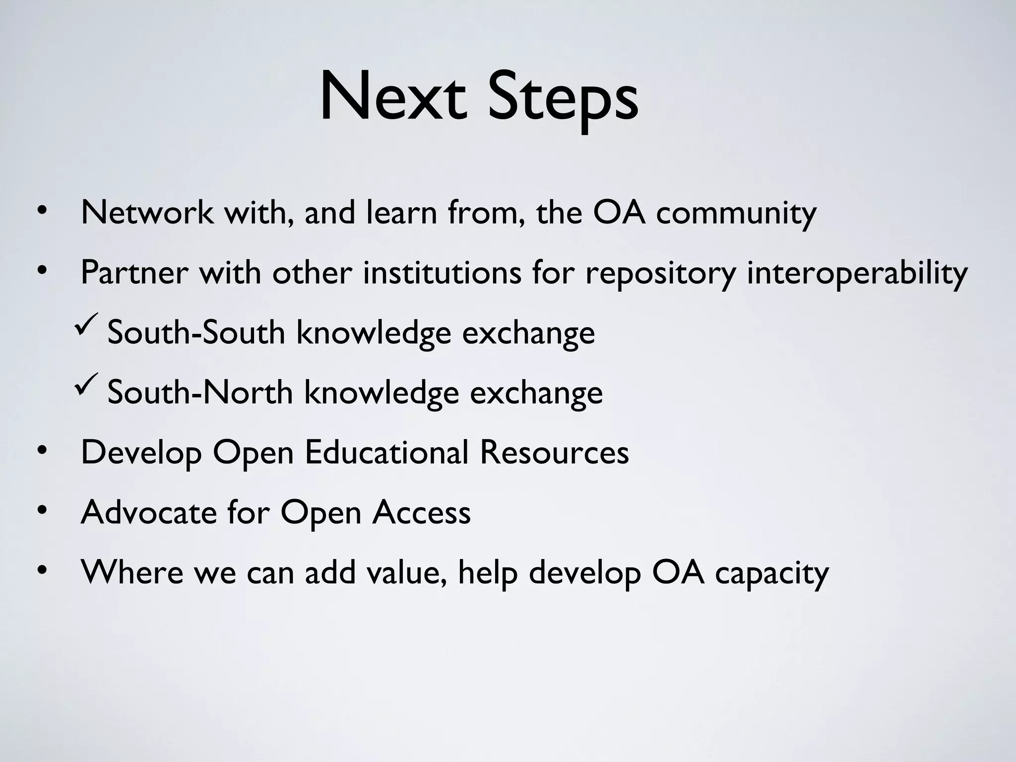 Next Steps
• Network with, and learn from, the OA community
• Partner with other institutions for repository interoperability
   South-South knowledge exchange
   South-North knowledge exchange
• Develop Open Educational Resources
• Advocate for Open Access
• Where we can add value, help develop OA capacity
 
