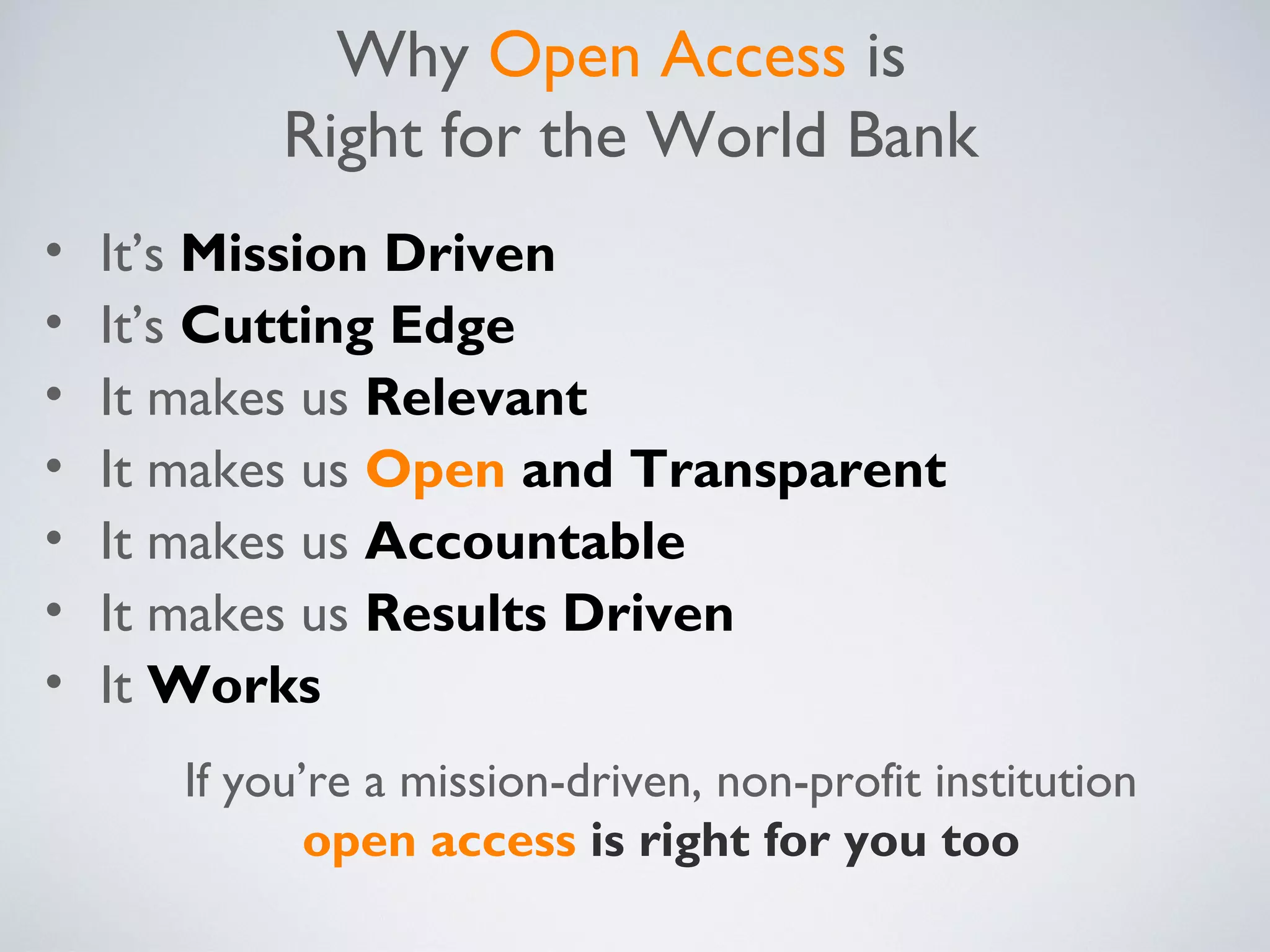 Why Open Access is
            Right for the World Bank
•   It’s Mission Driven
•   It’s Cutting Edge
•   It makes us Relevant
•   It makes us Open and Transparent
•   It makes us Accountable
•   It makes us Results Driven
•   It Works
       If you’re a mission-driven, non-profit institution
              open access is right for you too
 