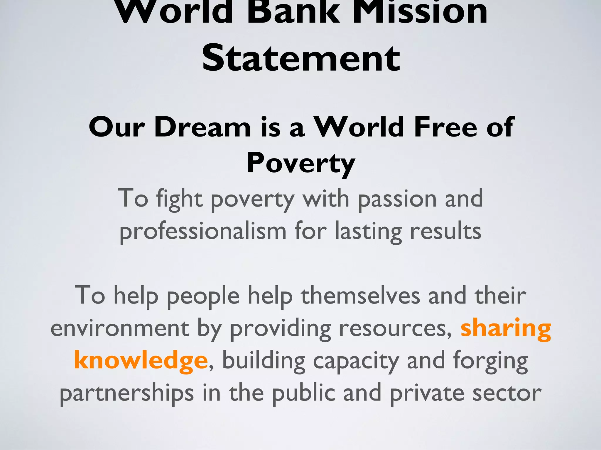 World Bank Mission
        Statement
   Our Dream is a World Free of
            Poverty
      To fight poverty with passion and
      professionalism for lasting results

  To help people help themselves and their
environment by providing resources, sharing
  knowledge, building capacity and forging
 partnerships in the public and private sector
 
