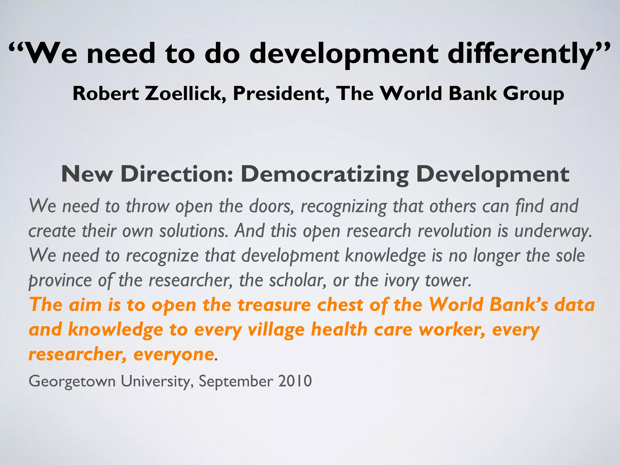 “We need to do development differently”
      Robert Zoellick, President, The World Bank Group


     New Direction: Democratizing Development
 We need to throw open the doors, recognizing that others can find and
 create their own solutions. And this open research revolution is underway.
 We need to recognize that development knowledge is no longer the sole
 province of the researcher, the scholar, or the ivory tower.
 The aim is to open the treasure chest of the World Bank’s data
 and knowledge to every village health care worker, every
 researcher, everyone.
 Georgetown University, September 2010
 
