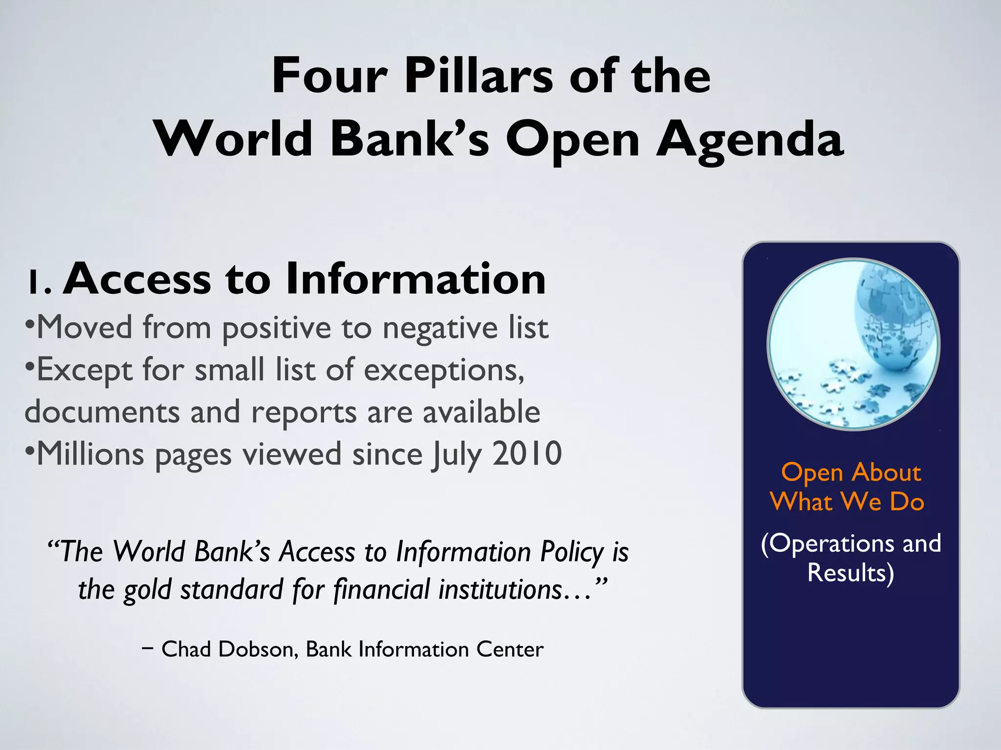 Four Pillars of the
         World Bank’s Open Agenda

1. Access to Information
•Moved from positive to negative list
•Except for small list of exceptions,
documents and reports are available
•Millions pages viewed since July 2010
                                                     Open About
                                                     What We Do
 “The World Bank’s Access to Information Policy is   (Operations and
                                                        Results)
   the gold standard for financial institutions…”
        − Chad Dobson, Bank Information Center
 