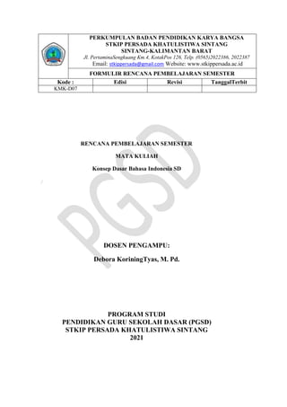 RENCANA PEMBELAJARAN SEMESTER
MATA KULIAH
Konsep Dasar Bahasa Indonesia SD
)
DOSEN PENGAMPU:
Debora KoriningTyas, M. Pd.
PROGRAM STUDI
PENDIDIKAN GURU SEKOLAH DASAR (PGSD)
STKIP PERSADA KHATULISTIWA SINTANG
2021
PERKUMPULAN BADAN PENDIDIKAN KARYA BANGSA
STKIP PERSADA KHATULISTIWA SINTANG
SINTANG-KALIMANTAN BARAT
Jl. PertaminaSengkuang Km.4, KotakPos 126, Telp. (0565)2022386, 2022387
‘Email: stkippersada@gmail.com Website: www.stkippersada.ac.id
FORMULIR RENCANA PEMBELAJARAN SEMESTER
Kode : Edisi Revisi TanggalTerbit
KMK-D07
 