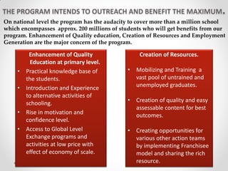 THE PROGRAM INTENDS TO OUTREACH AND BENEFIT THE MAXIMUM.
Enhancement of Quality
Education at primary level.
• Practical knowledge base of
the students.
• Introduction and Experience
to alternative activities of
schooling.
• Rise in motivation and
confidence level.
• Access to Global Level
Exchange programs and
activities at low price with
effect of economy of scale.
Creation of Resources.
• Mobilizing and Training a
vast pool of untrained and
unemployed graduates.
• Creation of quality and easy
assessable content for best
outcomes.
• Creating opportunities for
various other action teams
by implementing Franchisee
model and sharing the rich
resource.
On national level the program has the audacity to cover more than a million school
which encompasses approx. 200 millions of students who will get benefits from our
program. Enhancement of Quality education, Creation of Resources and Employment
Generation are the major concern of the program.
 