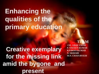 Creative exemplary
for the missing link
amid the bygone and
present
Enhancing the
qualities of the
primary education
TEAM
CH . UDAY UMAR
P. NAVEEN KUMAR
R.PAWAN KUMAR
N. SRIHARI
M.N. CHATURVEDI
 