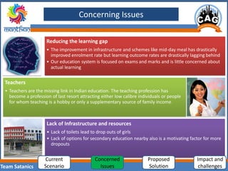 Team Satanics
Reducing the learning gap
• The improvement in infrastructure and schemes like mid-day meal has drastically
improved enrolment rate but learning outcome rates are drastically lagging behind
• Our education system is focused on exams and marks and is little concerned about
actual learning
Teachers
• Teachers are the missing link in Indian education. The teaching profession has
become a profession of last resort attracting either low calibre individuals or people
for whom teaching is a hobby or only a supplementary source of family income.
Lack of Infrastructure and resources
• Lack of toilets lead to drop outs of girls
• Lack of options for secondary education nearby also is a motivating factor for more
dropouts
Concerning Issues
Current
Scenario
Concerned
Issues
Proposed
Solution
Impact and
challenges
 