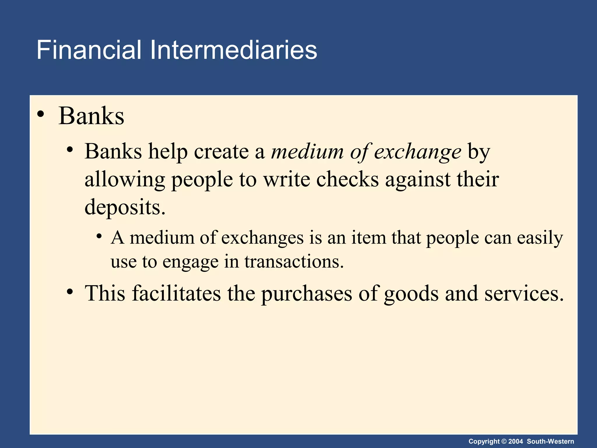 Financial Intermediaries
• Banks
• Banks help create a medium of exchange by
allowing people to write checks against their
deposits.
• A medium of exchanges is an item that people can easily
use to engage in transactions.

• This facilitates the purchases of goods and services.

Copyright © 2004 South-Western

 
